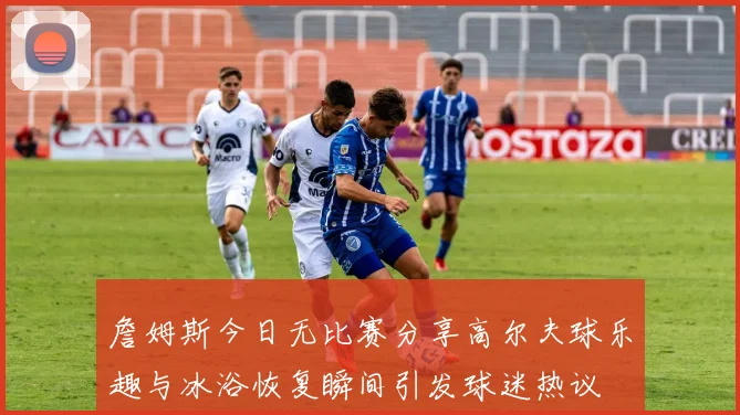 詹姆斯今日无比赛分享高尔夫球乐趣与冰浴恢复瞬间引发球迷热议