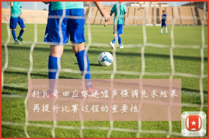 科瓦奇回应球迷嘘声强调先求结果再提升比赛过程的重要性