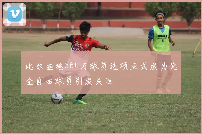 比尔拒绝560万球员选项正式成为完全自由球员引发关注