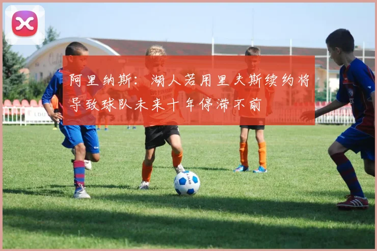 阿里纳斯：湖人若用里夫斯续约将导致球队未来十年停滞不前