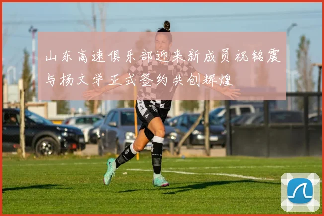 山东高速俱乐部迎来新成员祝铭震与杨文学正式签约共创辉煌