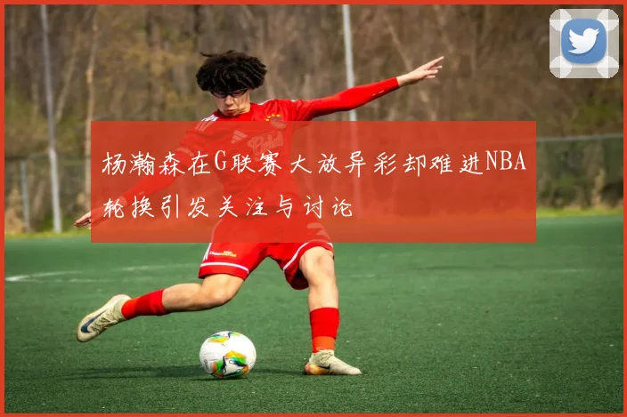 杨瀚森在G联赛大放异彩却难进NBA轮换引发关注与讨论