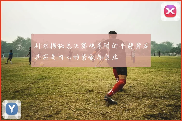 科尔揭秘总决赛绝杀时的平静背后其实是内心的紧张与焦虑