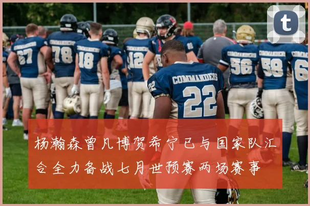 杨瀚森曾凡博贺希宁已与国家队汇合全力备战七月世预赛两场赛事