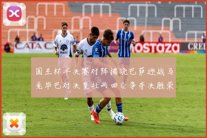 国王杯半决赛对阵揭晓巴萨迎战马竞毕巴对决皇社两回合争夺决胜荣耀