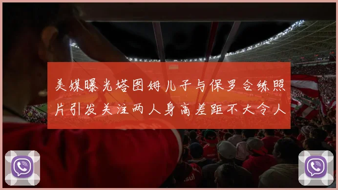 美媒曝光塔图姆儿子与保罗合练照片引发关注两人身高差距不大令人惊讶