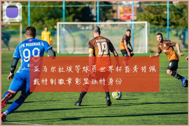 亚马尔杜埃等球员世界杯首秀将佩戴特制徽章彰显独特身份