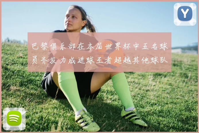 巴黎俱乐部在本届世界杯中五名球员齐发力成进球王者超越其他球队