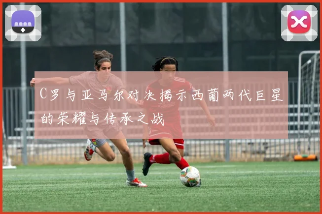 C罗与亚马尔对决揭示西葡两代巨星的荣耀与传承之战