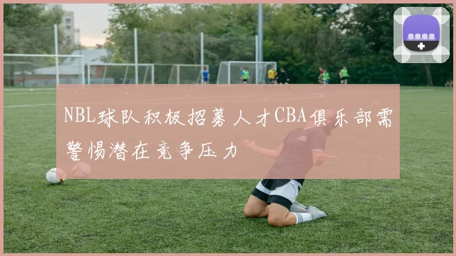 NBL球队积极招募人才CBA俱乐部需警惕潜在竞争压力