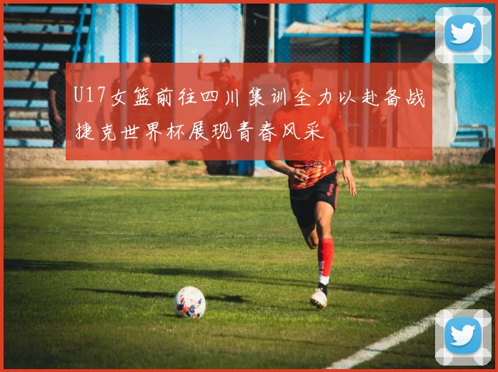 U17女篮前往四川集训全力以赴备战捷克世界杯展现青春风采
