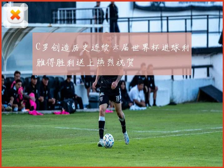 C罗创造历史连续六届世界杯进球利雅得胜利送上热烈祝贺