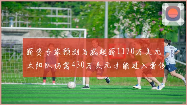 薪资专家预测马威起薪1170万美元太阳队仍需430万美元才能进入奢侈税