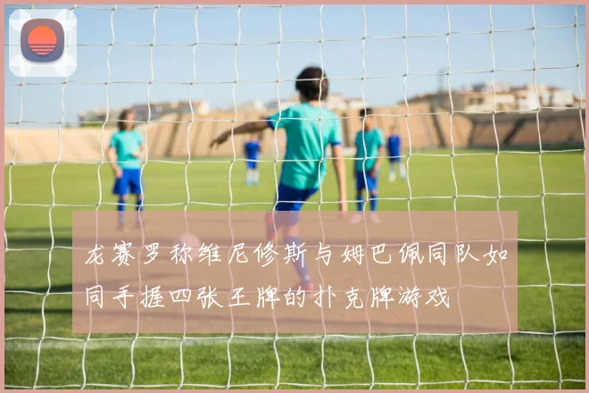 龙赛罗称维尼修斯与姆巴佩同队如同手握四张王牌的扑克牌游戏