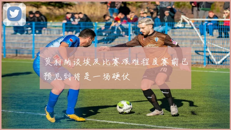 莫利纳谈埃及比赛艰难程度赛前已预见到将是一场硬仗