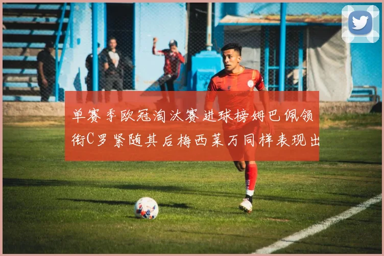 单赛季欧冠淘汰赛进球榜姆巴佩领衔C罗紧随其后梅西莱万同样表现出色