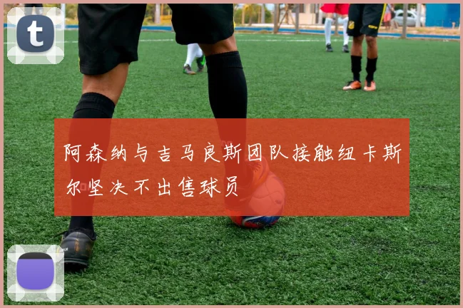 阿森纳与吉马良斯团队接触纽卡斯尔坚决不出售球员
