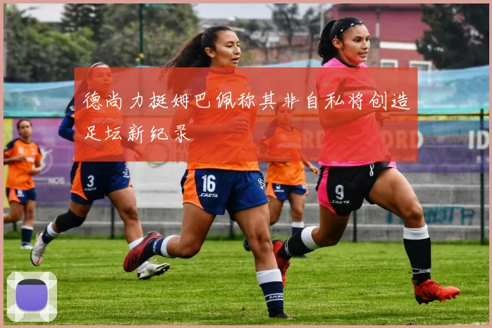 德尚力挺姆巴佩称其非自私将创造足坛新纪录