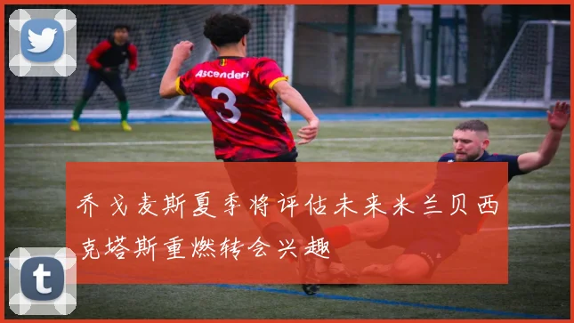 乔戈麦斯夏季将评估未来米兰贝西克塔斯重燃转会兴趣