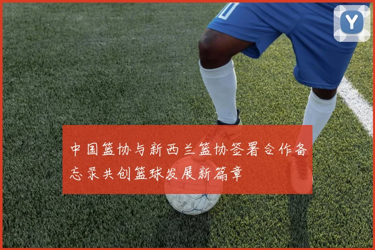 中国篮协与新西兰篮协签署合作备忘录共创篮球发展新篇章